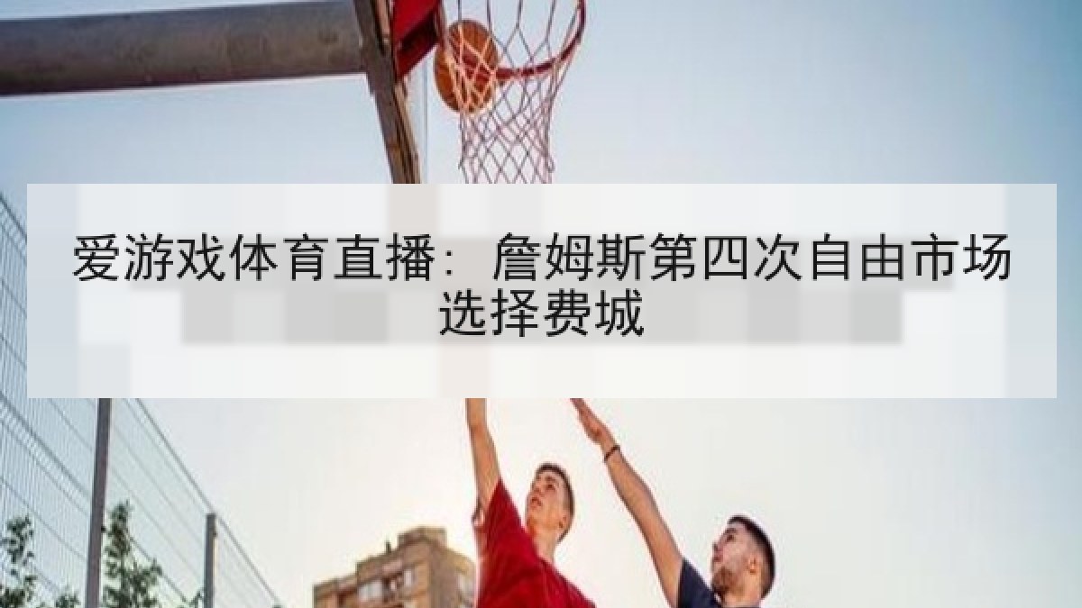 爱游戏体育直播: 詹姆斯第四次自由市场选择费城 爱游戏体育直播: 詹姆斯第四次自由市场选择费城