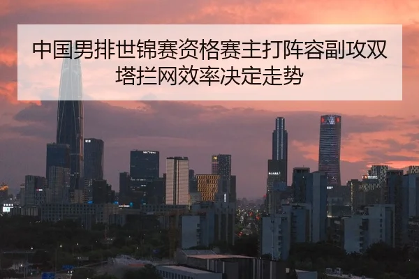 中国男排世锦赛资格赛主打阵容副攻双塔拦网效率决定走势