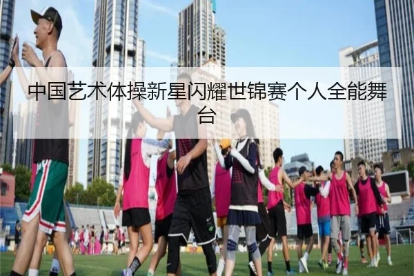 中国艺术体操新星闪耀世锦赛个人全能舞台