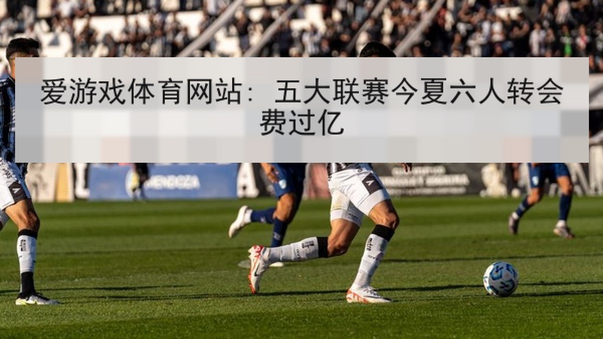爱游戏体育网站: 五大联赛今夏六人转会费过亿 爱游戏体育网站: 五大联赛今夏六人转会费过亿